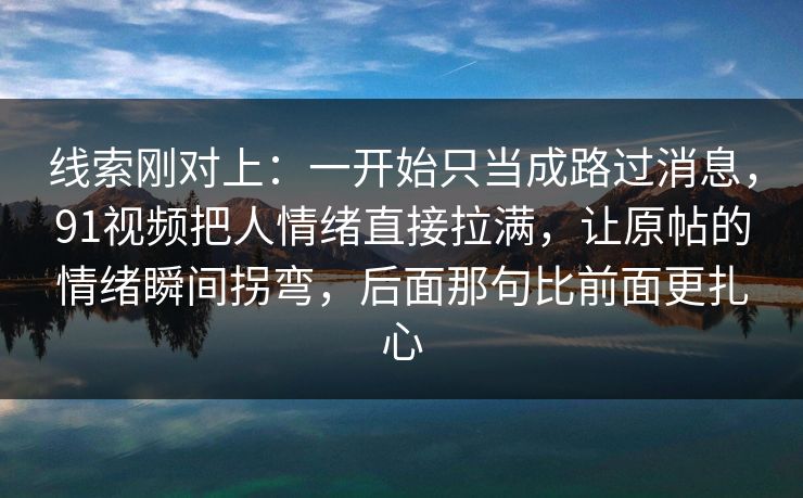 线索刚对上:一开始只当成路过消息,91视频把人情绪直接拉满,让原帖的情绪瞬间拐弯,后面那句比前面更扎心 线索刚对上:一开始只当成路过消息,91视频把人情绪直接拉满,让原帖的情绪瞬间拐弯,后面那句比前面更扎心