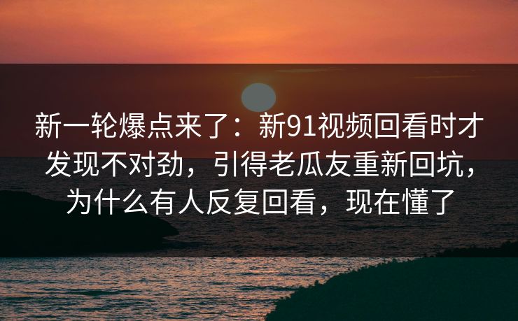 新一轮爆点来了：新91视频回看时才发现不对劲，引得老瓜友重新回坑，为什么有人反复回看，现在懂了
