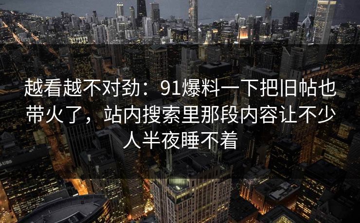 越看越不对劲：91爆料一下把旧帖也带火了，站内搜索里那段内容让不少人半夜睡不着