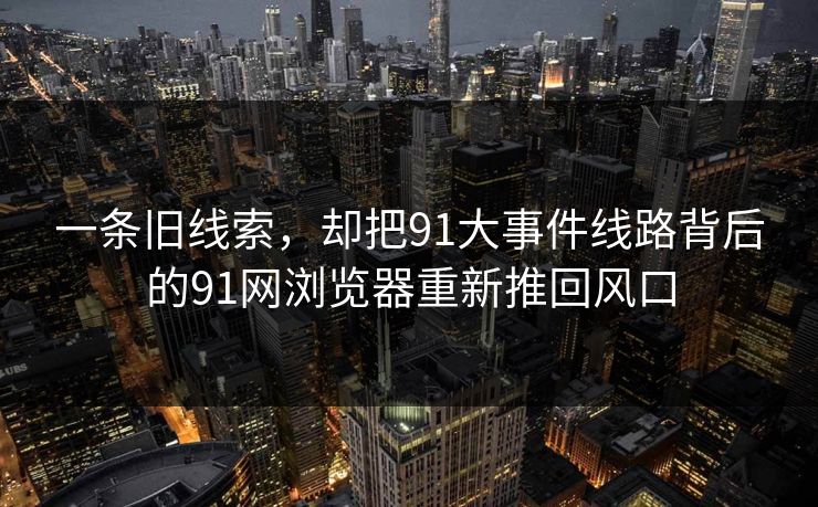 一条旧线索，却把91大事件线路背后的91网浏览器重新推回风口