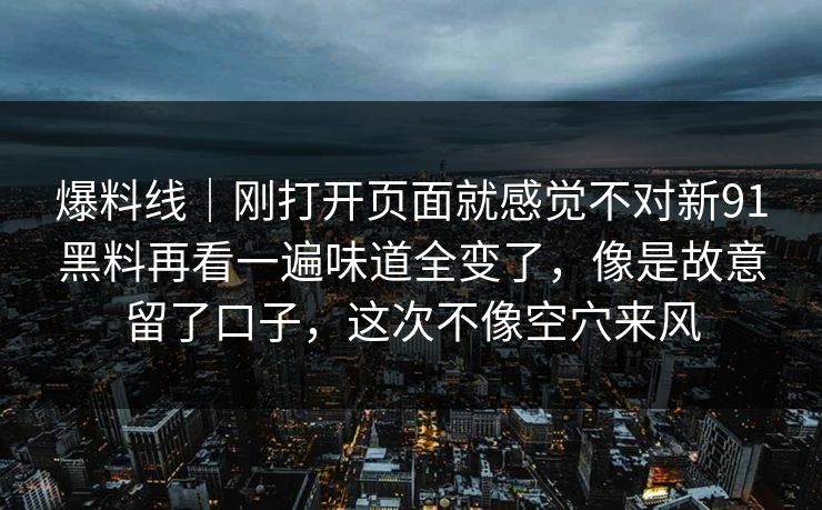 爆料线｜刚打开页面就感觉不对新91黑料再看一遍味道全变了，像是故意留了口子，这次不像空穴来风