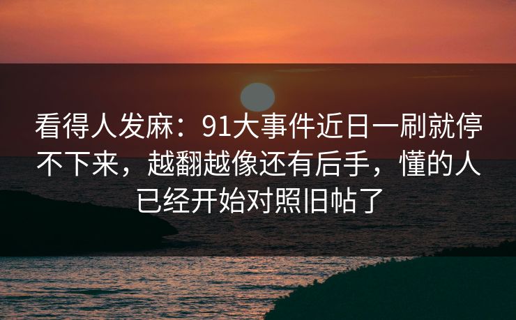 看得人发麻：91大事件近日一刷就停不下来，越翻越像还有后手，懂的人已经开始对照旧帖了