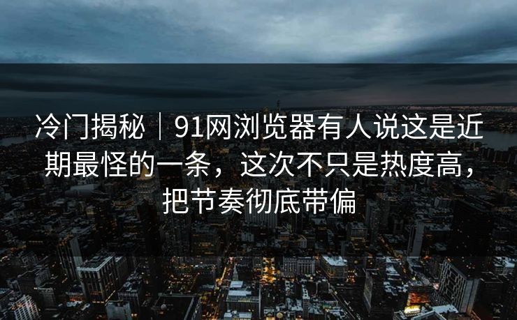 冷门揭秘｜91网浏览器有人说这是近期最怪的一条，这次不只是热度高，把节奏彻底带偏