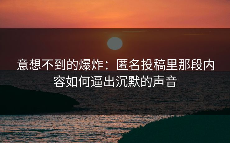 意想不到的爆炸：匿名投稿里那段内容如何逼出沉默的声音