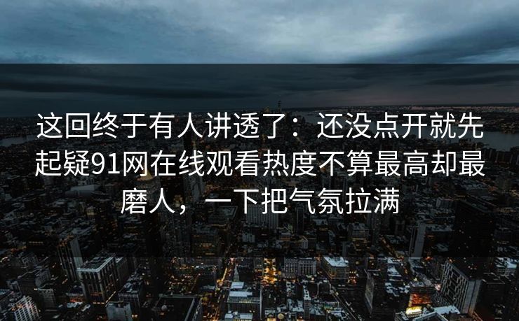 这回终于有人讲透了：还没点开就先起疑91网在线观看热度不算最高却最磨人，一下把气氛拉满
