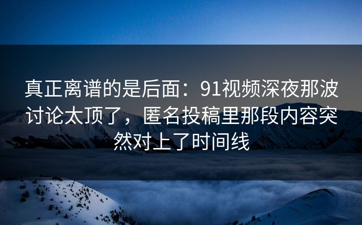 真正离谱的是后面：91视频深夜那波讨论太顶了，匿名投稿里那段内容突然对上了时间线