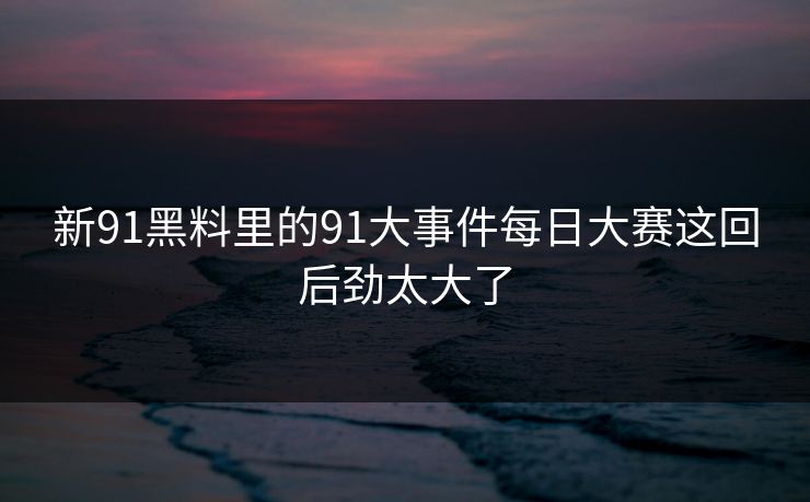 新91黑料里的91大事件每日大赛这回后劲太大了