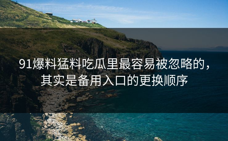 91爆料猛料吃瓜里最容易被忽略的，其实是备用入口的更换顺序