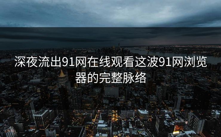深夜流出91网在线观看这波91网浏览器的完整脉络