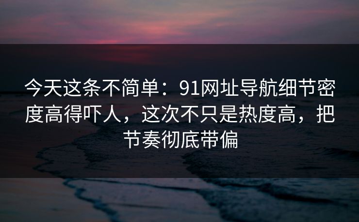 今天这条不简单：91网址导航细节密度高得吓人，这次不只是热度高，把节奏彻底带偏