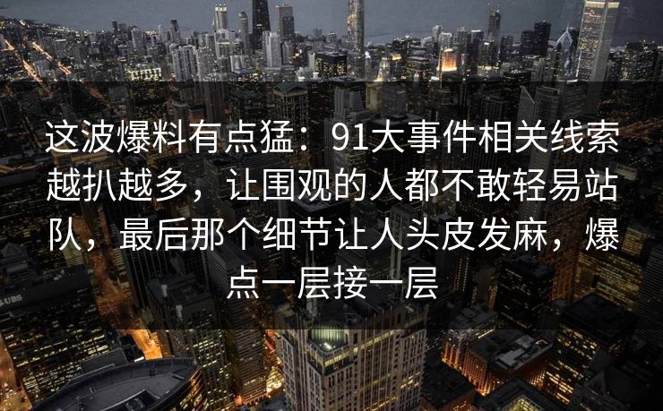 这波爆料有点猛:91大事件相关线索越扒越多,让围观的人都不敢轻易站队,最后那个细节让人头皮发麻,爆点一层接一层 这波爆料有点猛:91大事件相关线索越扒越多,让围观的人都不敢轻易站队,最后那个细节让人头皮发麻,爆点一层接一层