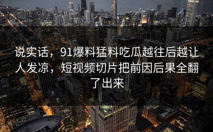说实话，91爆料猛料吃瓜越往后越让人发凉，短视频切片把前因后果全翻了出来