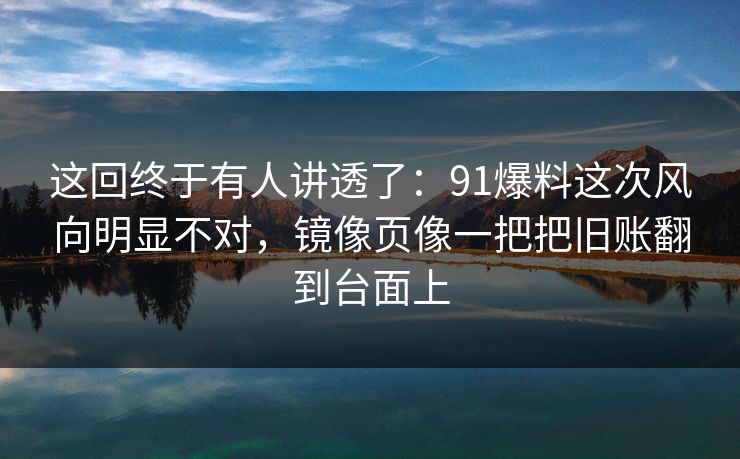 这回终于有人讲透了：91爆料这次风向明显不对，镜像页像一把把旧账翻到台面上
