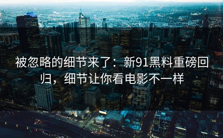 被忽略的细节来了：新91黑料重磅回归，细节让你看电影不一样
