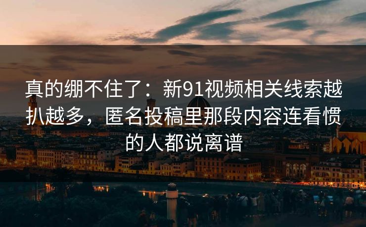 真的绷不住了:新91视频相关线索越扒越多,匿名投稿里那段内容连看惯的人都说离谱 真的绷不住了:新91视频相关线索越扒越多,匿名投稿里那段内容连看惯的人都说离谱