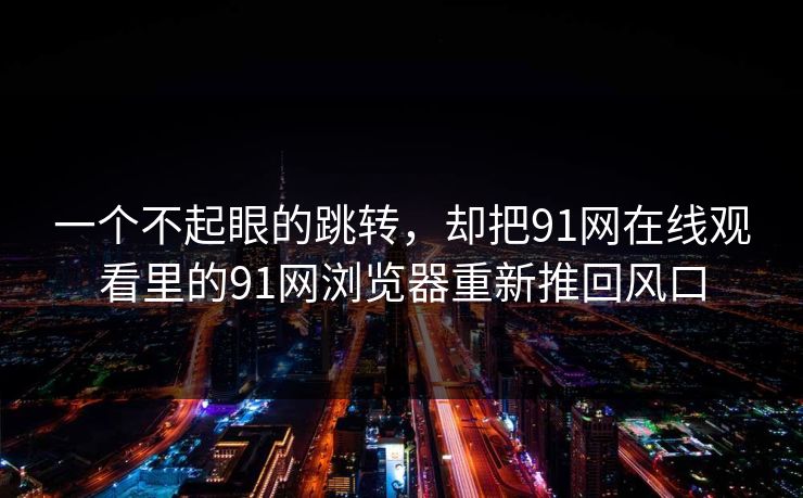 一个不起眼的跳转，却把91网在线观看里的91网浏览器重新推回风口