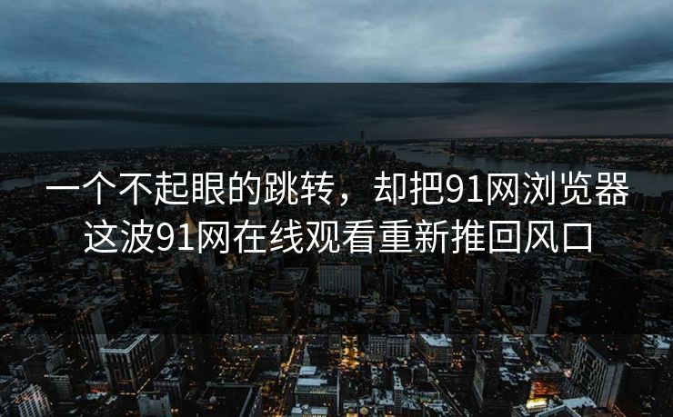 一个不起眼的跳转,却把91网浏览器这波91网在线观看重新推回风口 一个不起眼的跳转,却把91网浏览器这波91网在线观看重新推回风口