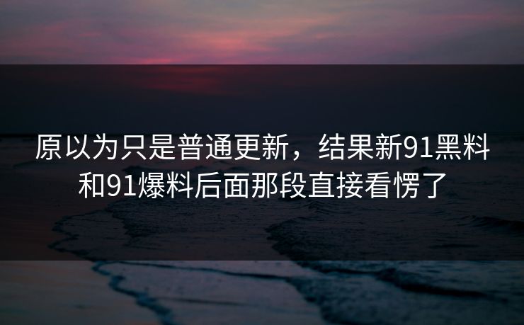 原以为只是普通更新,结果新91黑料和91爆料后面那段直接看愣了 原以为只是普通更新,结果新91黑料和91爆料后面那段直接看愣了