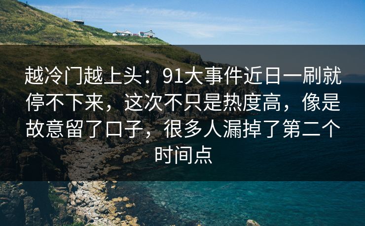 越冷门越上头：91大事件近日一刷就停不下来，这次不只是热度高，像是故意留了口子，很多人漏掉了第二个时间点