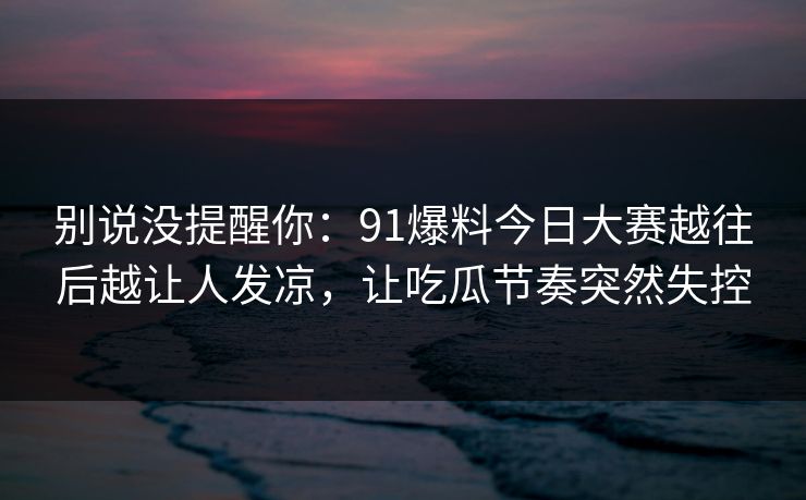 别说没提醒你：91爆料今日大赛越往后越让人发凉，让吃瓜节奏突然失控