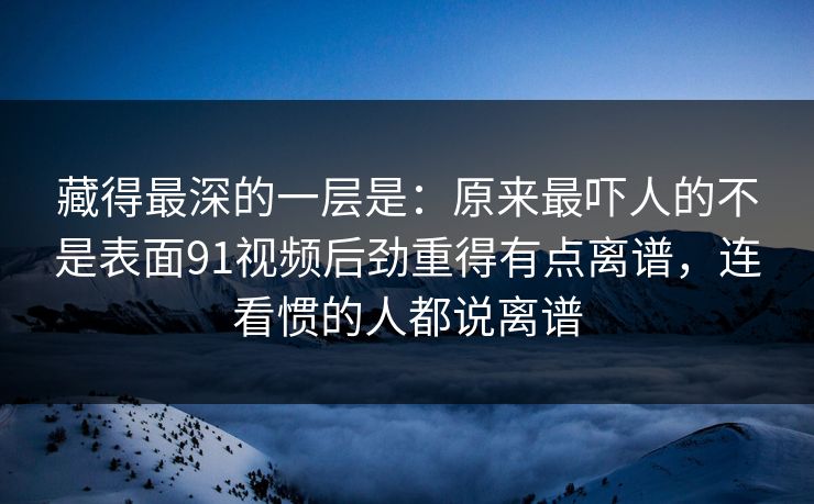 藏得最深的一层是：原来最吓人的不是表面91视频后劲重得有点离谱，连看惯的人都说离谱