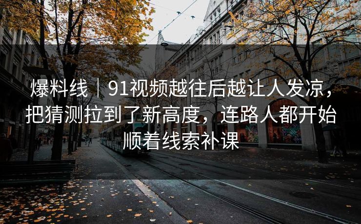 爆料线｜91视频越往后越让人发凉，把猜测拉到了新高度，连路人都开始顺着线索补课