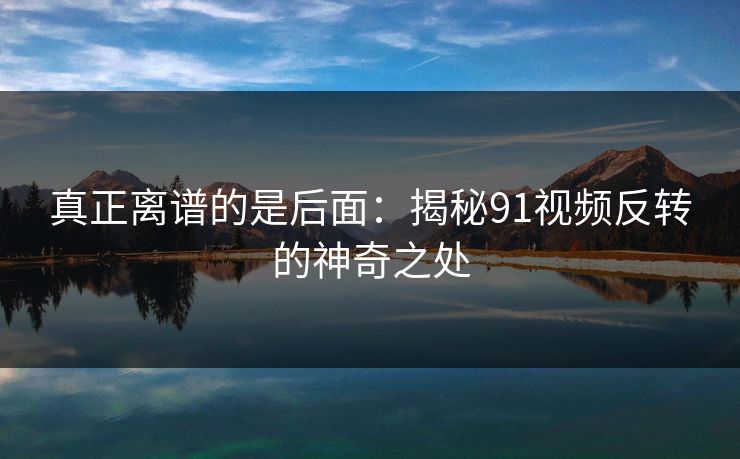 真正离谱的是后面：揭秘91视频反转的神奇之处