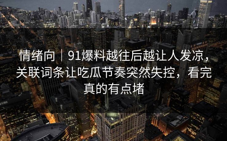 情绪向｜91爆料越往后越让人发凉，关联词条让吃瓜节奏突然失控，看完真的有点堵