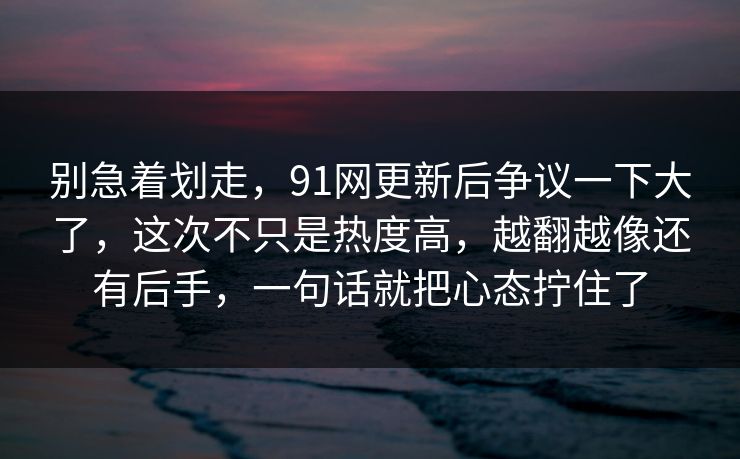 别急着划走，91网更新后争议一下大了，这次不只是热度高，越翻越像还有后手，一句话就把心态拧住了