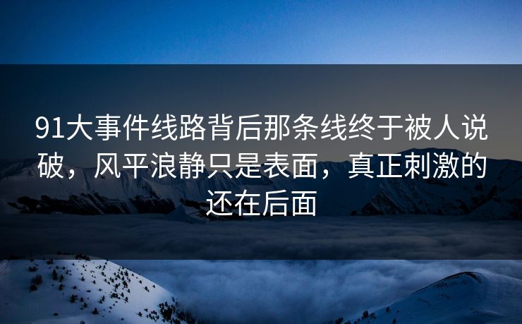 91大事件线路背后那条线终于被人说破，风平浪静只是表面，真正刺激的还在后面
