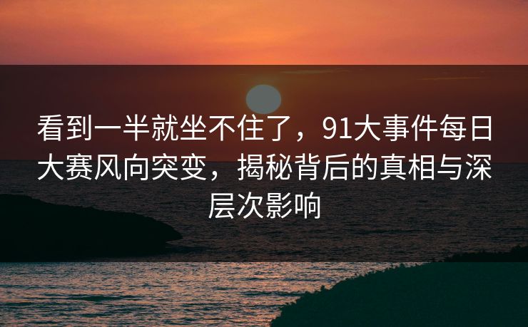 看到一半就坐不住了，91大事件每日大赛风向突变，揭秘背后的真相与深层次影响