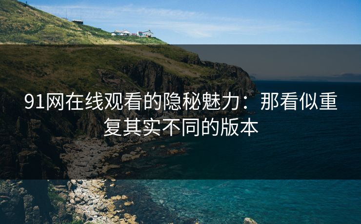 91网在线观看的隐秘魅力：那看似重复其实不同的版本