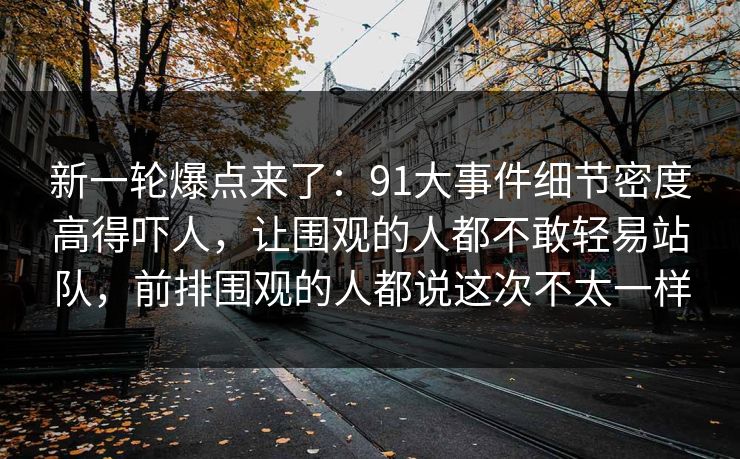 新一轮爆点来了：91大事件细节密度高得吓人，让围观的人都不敢轻易站队，前排围观的人都说这次不太一样