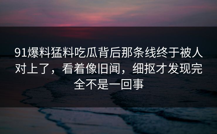 91爆料猛料吃瓜背后那条线终于被人对上了，看着像旧闻，细抠才发现完全不是一回事