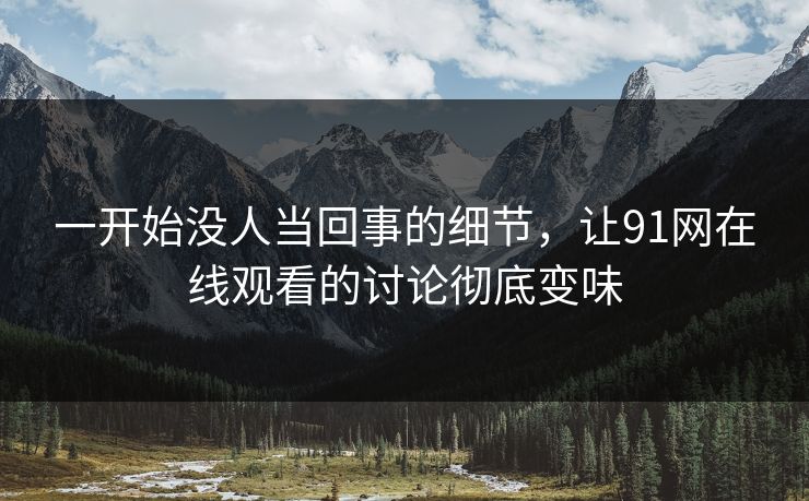一开始没人当回事的细节，让91网在线观看的讨论彻底变味