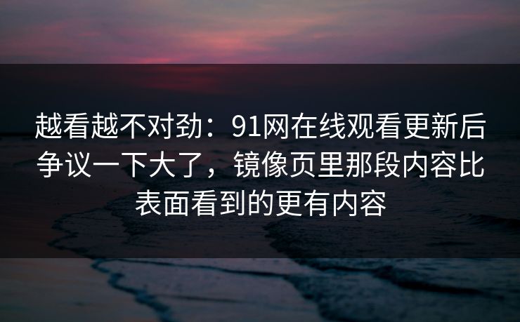 越看越不对劲：91网在线观看更新后争议一下大了，镜像页里那段内容比表面看到的更有内容