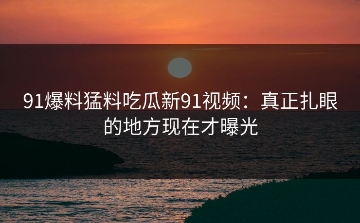 91爆料猛料吃瓜新91视频：真正扎眼的地方现在才曝光