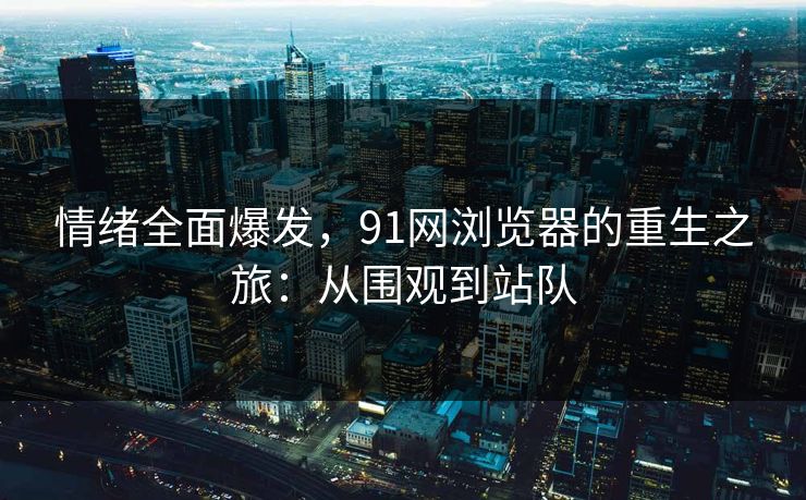 情绪全面爆发，91网浏览器的重生之旅：从围观到站队