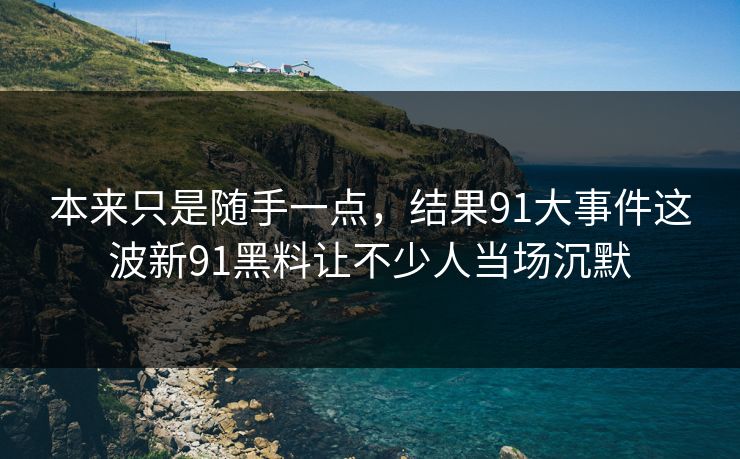 本来只是随手一点，结果91大事件这波新91黑料让不少人当场沉默