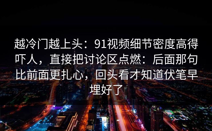 越冷门越上头：91视频细节密度高得吓人，直接把讨论区点燃：后面那句比前面更扎心，回头看才知道伏笔早埋好了