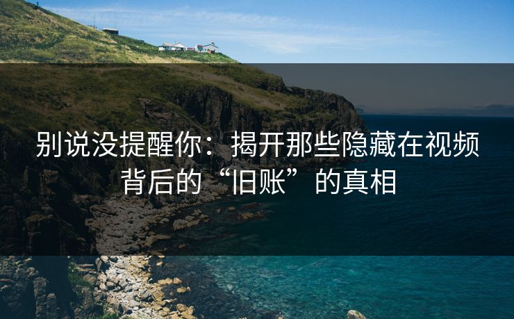 别说没提醒你：揭开那些隐藏在视频背后的“旧账”的真相