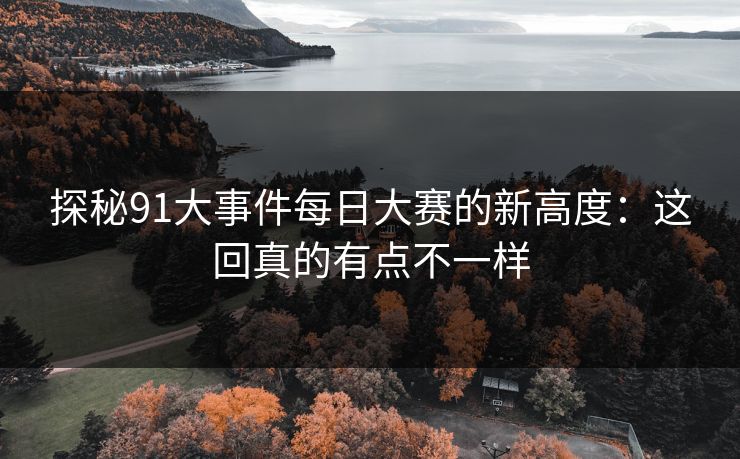 探秘91大事件每日大赛的新高度：这回真的有点不一样