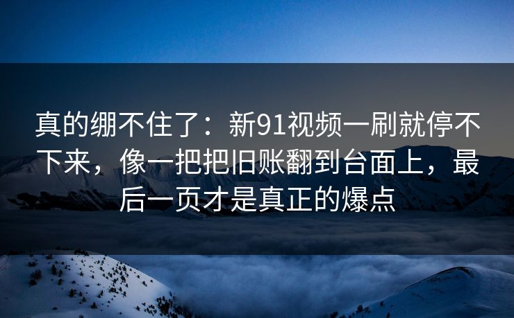 真的绷不住了：新91视频一刷就停不下来，像一把把旧账翻到台面上，最后一页才是真正的爆点