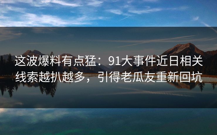 这波爆料有点猛：91大事件近日相关线索越扒越多，引得老瓜友重新回坑