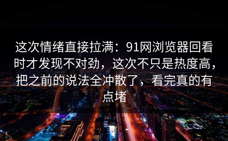 这次情绪直接拉满：91网浏览器回看时才发现不对劲，这次不只是热度高，把之前的说法全冲散了，看完真的有点堵