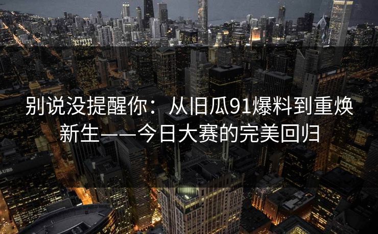 别说没提醒你：从旧瓜91爆料到重焕新生——今日大赛的完美回归