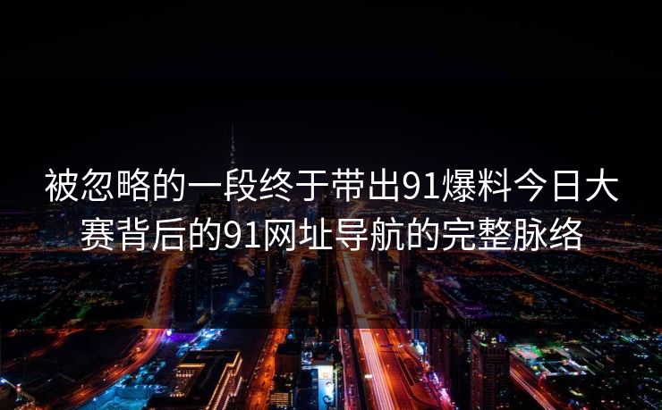 被忽略的一段终于带出91爆料今日大赛背后的91网址导航的完整脉络