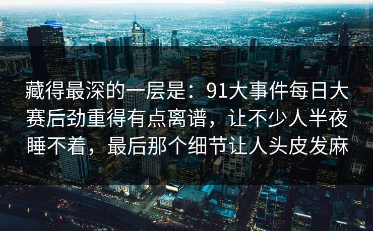 藏得最深的一层是:91大事件每日大赛后劲重得有点离谱,让不少人半夜睡不着,最后那个细节让人头皮发麻 藏得最深的一层是:91大事件每日大赛后劲重得有点离谱,让不少人半夜睡不着,最后那个细节让人头皮发麻