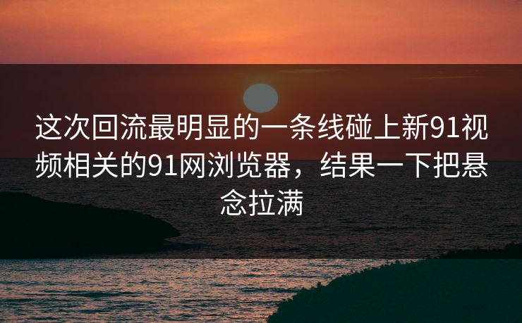 这次回流最明显的一条线碰上新91视频相关的91网浏览器，结果一下把悬念拉满