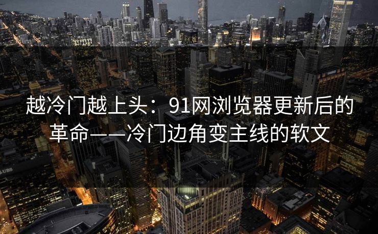 越冷门越上头：91网浏览器更新后的革命——冷门边角变主线的软文